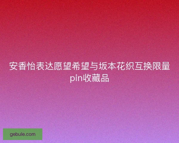 安香怡表达愿望希望与坂本花织互换限量pin收藏品