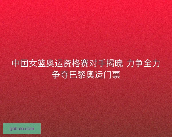 中国女篮奥运资格赛对手揭晓 力争全力争夺巴黎奥运门票