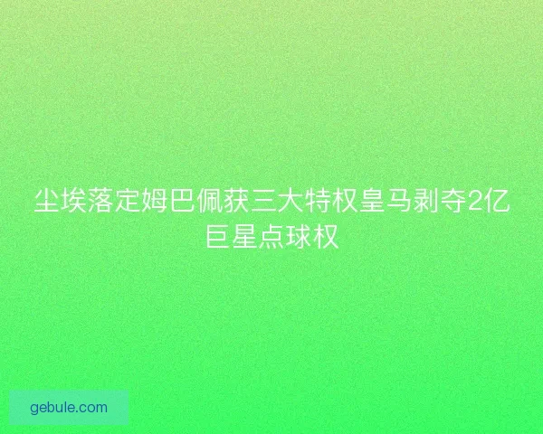 尘埃落定姆巴佩获三大特权皇马剥夺2亿巨星点球权