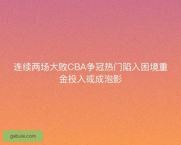连续两场大败CBA争冠热门陷入困境重金投入或成泡影