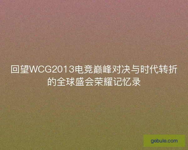 回望WCG2013电竞巅峰对决与时代转折的全球盛会荣耀记忆录