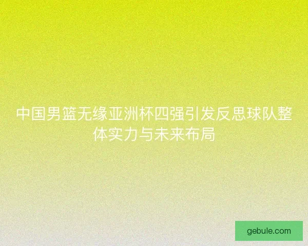 中国男篮无缘亚洲杯四强引发反思球队整体实力与未来布局